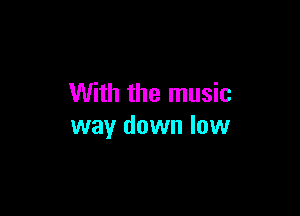 With the music

way down low