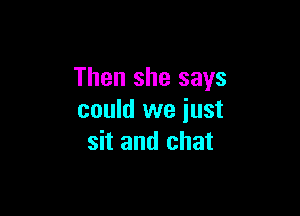 Then she says

could we just
sit and chat