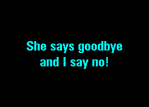 She says goodbye

and I say no!