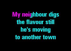 My neighbour digs
the flavour still

he's moving
to another town