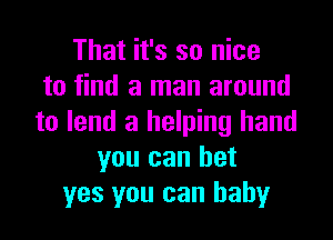 That it's so nice
to find a man around

to lend a helping hand
you can bet
yes you can baby