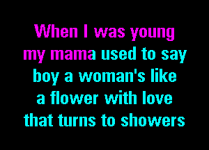 When I was young
my mama used to say
boy a woman's like
a flower with love
that turns to showers