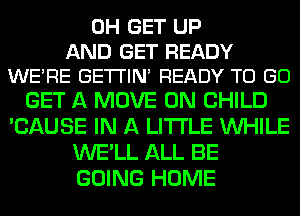 0H GET UP

AND GET READY
WERE GE'I'I'IN READY TO GO

GET A MOVE 0N CHILD
'CAUSE IN A LITTLE WHILE
WE'LL ALL BE
GOING HOME