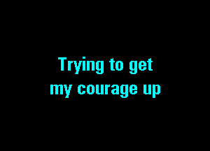 Trying to get

my courage up