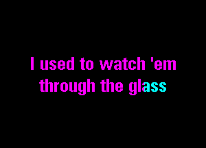 I used to watch 'em

through the glass