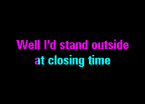 Well I'd stand outside

at closing time