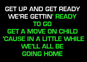 GET UP AND GET READY
WERE GETI'IM READY
TO GO
GET A MOVE 0N CHILD
'CAUSE IN A LITTLE WHILE
WE'LL ALL BE
GOING HOME
