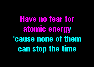 Have no fear for
atomic energy

'cause none of them
can stop the time