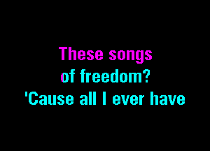 These songs

of freedom?
'Cause all I ever have