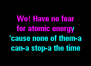 W0! Have no fear
for atomic energy

'cause none of them-a
can-a stop-a the time