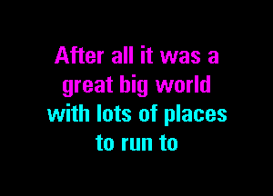 After all it was a
great big world

with lots of places
to run to