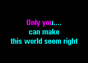 Only you....

can make
this world seem right