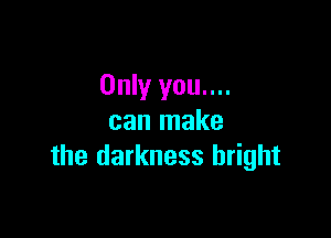 Only you....

can make
the darkness bright