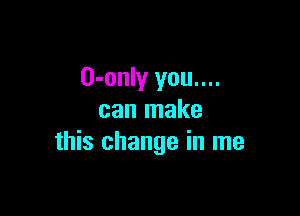 O-only you....

can make
this change in me