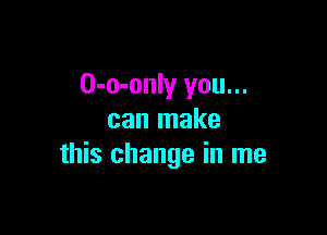 O-o-only you...

can make
this change in me