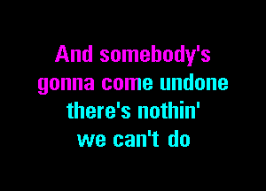 And somebody's
gonna come undone

there's nothin'
we can't do