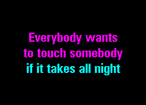 Everybody wants

to touch somebody
if it takes all night