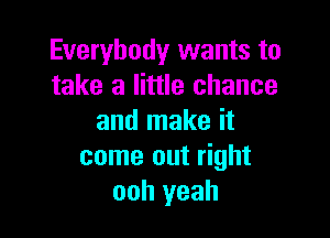 Everybody wants to
take a little chance

and make it
come out right
ooh yeah