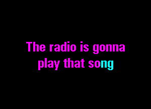 The radio is gonna

play that song
