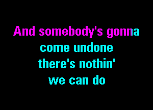 And somehody's gonna
come undone

there's nothin'
we can do