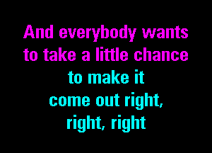 And everybody wants
to take a little chance

to make it
come out right,
right, right