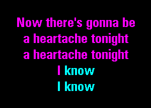 Now there's gonna be
a heartache tonight

a heartache tonight
I know
I know