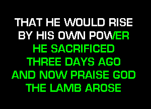THAT HE WOULD RISE
BY HIS OWN POWER
HE SACRIFICED
THREE DAYS AGO
AND NOW PRAISE GOD
THE LAMB AROSE
