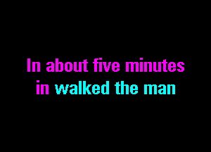 In about five minutes

in walked the man