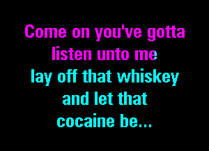 Come on you've gotta
listen unto me

lay off that whiskey
and let that
cocaine he...