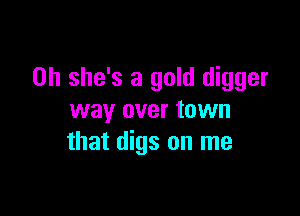 0h she's a gold digger

way over town
that digs on me