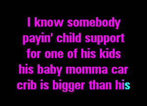 I know somebody
payin' child support

for one of his kids
his baby momma car
crib is bigger than his