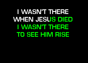I WASN'T THERE
WHEN JESUS DIED
I WASMT THERE
TO SEE HIM RISE