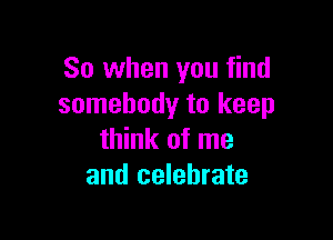 So when you find
somebody to keep

think of me
and celebrate