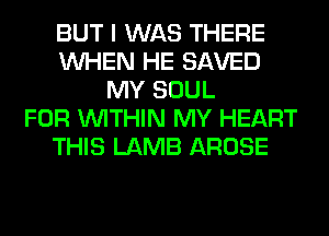 BUT I WAS THERE
WHEN HE SAVED
MY SOUL
FOR WITHIN MY HEART
THIS LAMB AROSE