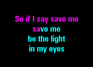 So if I say save me
save me

he the light
in my eyes
