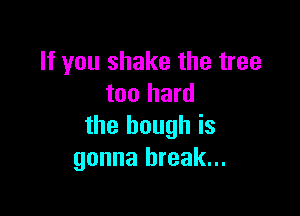 If you shake the tree
too hard

the bough is
gonna break...