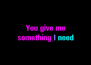 You give me

something I need