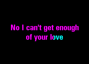 No I can't get enough

of your love