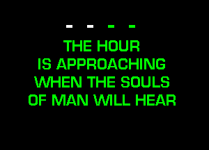 THE HOUR
IS APPROACHING

WHEN THE SOULS
OF MAN WILL HEAR