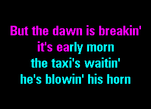 But the dawn is hreakin'
it's early morn

the taxi's waitin'
he's blowin' his horn