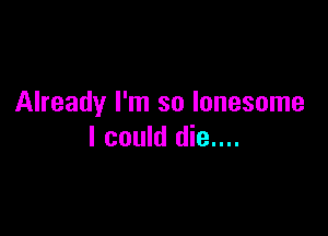 Already I'm so lonesome

I could die....