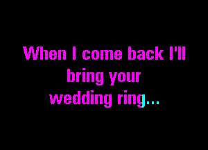 When I come back I'll

bring your
wedding ring...