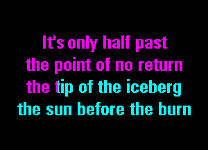 It's only half past
the point of no return
the tip of the iceberg

the sun before the burn