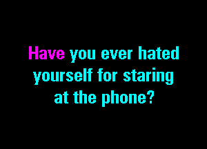 Have you ever hated

yourself for staring
at the phone?