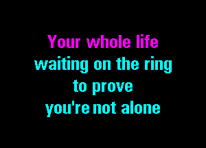 Your whole life
waiting on the ring

to prove
you're not alone