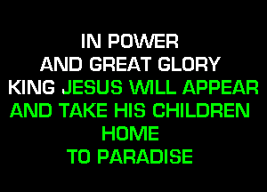 IN POWER
AND GREAT GLORY
KING JESUS WILL APPEAR
AND TAKE HIS CHILDREN
HOME
T0 PARADISE