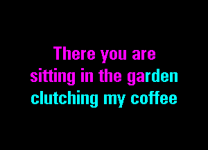 There you are

sitting in the garden
clutching my coffee