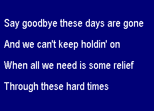 Say goodbye these days are gone

And we can't keep holdin' on
When all we need is some relief

Through these hard times