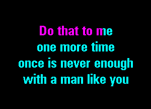 Do that to me
one more time

once is never enough
with a man like you