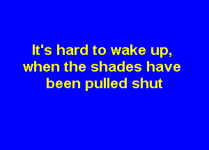 It's hard to wake up,
when the shades have

been pulled shut